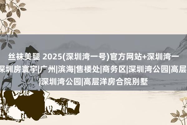 丝袜美腿 2025(深圳湾一号)官方网站+深圳湾一号百度百科+深圳房寰宇|广州|滨海|售楼处|商务区|深圳湾公园|高层洋房合院别墅