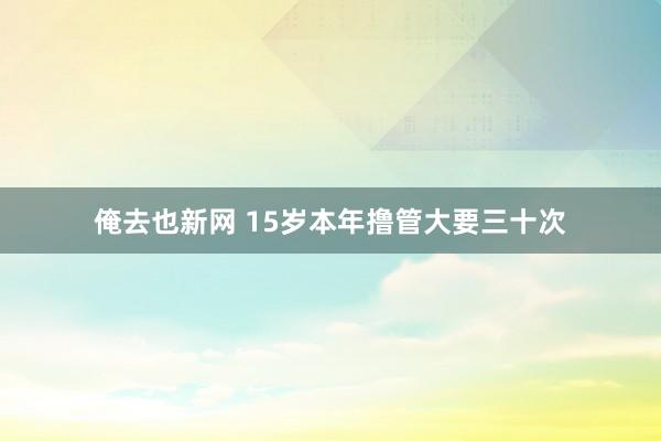 俺去也新网 15岁本年撸管大要三十次